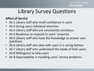 Library Survey Questions
Affect of Service
• AS-1 Library staff who instill confidence in users
• AS-2 Giving users individual attention
• AS-3 Library staff who are consistently courteous
• AS-4 Readiness to respond to users’ enquiries
• AS-5 Library staff who have the knowledge to answer user
questions
• AS-6 Library staff who deal with users in a caring fashion
• AS-7 Library staff who understand the needs of their users
• AS-8 Willingness to help users
• AS-9 Dependability in handling users’ service problems
 