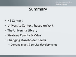 Summary
• HE Context
• University Context, based on York
• The University Library
• Strategy, Quality & Value
• Changing stakeholder needs
– Current issues & service developments
 