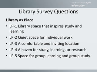 Library Survey Questions
Library as Place
• LP-1 Library space that inspires study and
learning
• LP-2 Quiet space for individual work
• LP-3 A comfortable and inviting location
• LP-4 A haven for study, learning, or research
• LP-5 Space for group learning and group study
 