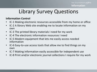 Library Survey Questions
Information Control
• IC-1 Making electronic resources accessible from my home or office
• IC-2 A library Web site enabling me to locate information on my
own
• IC-3 The printed library materials I need for my work
• IC-4 The electronic information resources I need
• IC-5 Modern equipment that lets me easily access needed
information
• IC-6 Easy-to-use access tools that allow me to find things on my
own
• IC-7 Making information easily accessible for independent use
• IC-8 Print and/or electronic journal collections I require for my work
 