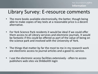 Library Survey: E-resource comments
• The more books available electronically, the better, though being
able to make copies of key texts at a reasonable price is a decent
alternative.
• For York Science Park residents it would be ideal if we could offer
them access to all Library services and electronic journals. It would
be fantastic if this could be offered as part of the value of being on
the science park and involved with the University of York.
• The things that matter by far the most to me in my research work
are electronic access to journal articles and a good ILL service.
• I use the electronic access facilities extensively - often to access
publishers web sites via Shibbolith login
 