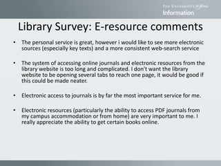 Library Survey: E-resource comments
• The personal service is great, however i would like to see more electronic
sources (especially key texts) and a more consistent web-search service
• The system of accessing online journals and electronic resources from the
library website is too long and complicated. I don't want the library
website to be opening several tabs to reach one page, it would be good if
this could be made neater.
• Electronic access to journals is by far the most important service for me.
• Electronic resources (particularly the ability to access PDF journals from
my campus accommodation or from home) are very important to me. I
really appreciate the ability to get certain books online.
 