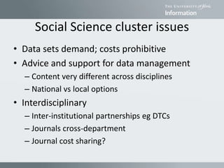 Social Science cluster issues
• Data sets demand; costs prohibitive
• Advice and support for data management
– Content very different across disciplines
– National vs local options
• Interdisciplinary
– Inter-institutional partnerships eg DTCs
– Journals cross-department
– Journal cost sharing?
 