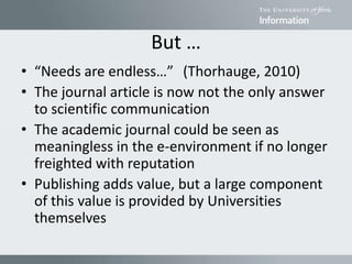 But …
• “Needs are endless…” (Thorhauge, 2010)
• The journal article is now not the only answer
to scientific communication
• The academic journal could be seen as
meaningless in the e-environment if no longer
freighted with reputation
• Publishing adds value, but a large component
of this value is provided by Universities
themselves
 