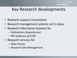 Key Research developments
• Research support inconsistent
• Research management systems not in place
• Research Information Systems for
– Publications (Repositories)
– REF evidence eg PURE
• Research services for
– Open Access
– Research Data Management
 