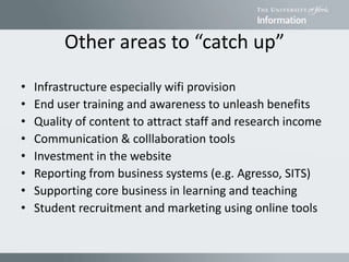 Other areas to “catch up”
• Infrastructure especially wifi provision
• End user training and awareness to unleash benefits
• Quality of content to attract staff and research income
• Communication & colllaboration tools
• Investment in the website
• Reporting from business systems (e.g. Agresso, SITS)
• Supporting core business in learning and teaching
• Student recruitment and marketing using online tools
 