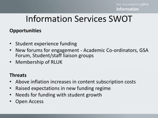 Information Services SWOT
Opportunities
• Student experience funding
• New forums for engagement - Academic Co-ordinators, GSA
Forum, Student/staff liaison groups
• Membership of RLUK
Threats
• Above inflation increases in content subscription costs
• Raised expectations in new funding regime
• Needs for funding with student growth
• Open Access
 