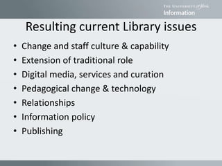 Resulting current Library issues
• Change and staff culture & capability
• Extension of traditional role
• Digital media, services and curation
• Pedagogical change & technology
• Relationships
• Information policy
• Publishing
 