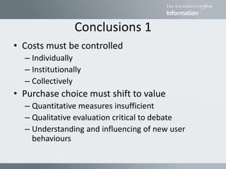 Conclusions 1
• Costs must be controlled
– Individually
– Institutionally
– Collectively
• Purchase choice must shift to value
– Quantitative measures insufficient
– Qualitative evaluation critical to debate
– Understanding and influencing of new user
behaviours
 