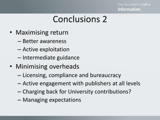 Conclusions 2
• Maximising return
– Better awareness
– Active exploitation
– Intermediate guidance
• Minimising overheads
– Licensing, compliance and bureaucracy
– Active engagement with publishers at all levels
– Charging back for University contributions?
– Managing expectations
 