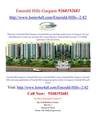 Emerald Hills Gurgaon 9268192681
   http://www.homz4all.com/Emerald-Hills--2-82


 Welcome to Emerald Hills Gurgaon. Emerald Hills provide high quality house in Gurgaon City and
  affordable price so that you can enjoy the living experience. Emerald Hills provide 1/2/3/4 BHK
                                     apartments with all facilities




Emerald Hills property, Emerald Hills price, Emerald Hills Layout, Emerald Hills Gurgaon, Emerald
Hills real estate,apartments in Emerald Hills Gurgaon,property dealers in Gurgaon, Emerald Hills golf
                                                course

 Visit: http://www.homz4all.com/Emerald-Hills--2-82
                         Call Now: 9268192681
                                 For More Information Contact Us
                                    Sky Loft Business Centre
                                            Plot No 7
                                        Advant IT Park.
                                  Sector 142 Noida,Expressway
 