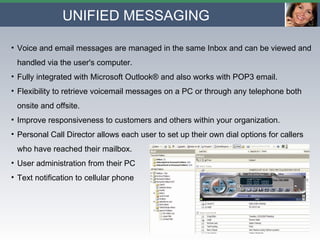 UNIFIED MESSAGING Voice and email messages are managed in the same Inbox and can be viewed and handled via the user's computer.  Fully integrated with Microsoft Outlook® and also works with POP3 email. Flexibility to retrieve voicemail messages on a PC or through any telephone both onsite and offsite.  Improve responsiveness to customers and others within your organization. Personal Call Director allows each user to set up their own dial options for callers who have reached their mailbox. User administration from their PC Text notification to cellular phone 