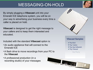 By simply plugging a  Vibecast  unit into your Emerald ICE telephone system, you will be on your way to advertising your business every time a caller is placed on hold.  Vibecast  is designed to get the right message to your callers and to keep them interested and educated. Included with the standard  Vibecast  option is: An audio appliance that will connect to the Emerald ICE A flash drive to move recordings from your PC to the  Vibecast A professional production (in a  recording studio) of your messages  MESSAGING-ON-HOLD 