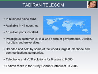 TADIRAN TELECOM In business since 1961. Available in 41 countries. 10 million ports installed. Prestigious customer list is a who’s who of governments, utilities, hospitals and universities. Branded and sold by some of the world’s largest telephone and communications companies. Telephone and VoIP solutions for 6 users to 6,000. Tadiran ranks in top 10 by Gartner Dataquest  in 2006. 
