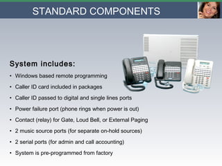STANDARD COMPONENTS   System includes: Windows based remote programming Caller ID card included in packages Caller ID passed to digital and single lines ports Power failure port (phone rings when power is out) Contact (relay) for Gate, Loud Bell, or External Paging 2 music source ports (for separate on-hold sources) 2 serial ports (for admin and call accounting) System is pre-programmed from factory 