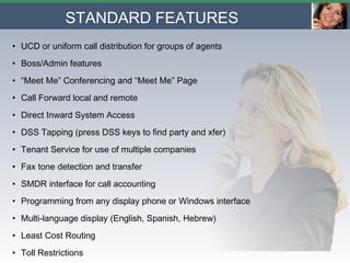 STANDARD FEATURES   UCD or uniform call distribution for groups of agents Boss/Admin features “ Meet Me” Conferencing and “Meet Me” Page Call Forward local and remote Direct Inward System Access DSS Tapping (press DSS keys to find party and xfer) Tenant Service for use of multiple companies Fax tone detection and transfer SMDR interface for call accounting Programming from any display phone or Windows interface Multi-language display (English, Spanish, Hebrew) Least Cost Routing Toll Restrictions 