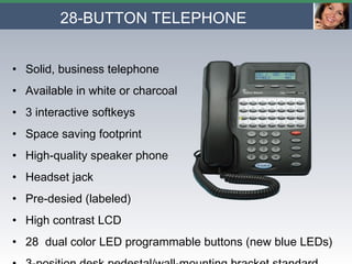 28-BUTTON TELEPHONE Solid, business telephone Available in white or charcoal 3 interactive softkeys Space saving footprint High-quality speaker phone  Headset jack Pre-desied (labeled) High contrast LCD 28  dual color LED programmable buttons (new blue LEDs) 3-position desk pedestal/wall-mounting bracket standard 