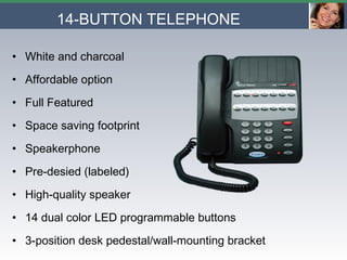 14-BUTTON TELEPHONE   White and charcoal Affordable option Full Featured Space saving footprint Speakerphone Pre-desied (labeled)  High-quality speaker 14 dual color LED programmable buttons  3-position desk pedestal/wall-mounting bracket 