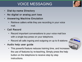 VOICE MESSAGING Dial-by-name Directory No digital or analog port loss Answering Machine Emulation Retrieve callers while they are recording in your voice mail. Call Record Record important conversations to your voice mail box with a single key-press on your telephone. Record all calls ingoing and outgoing on up to 8 stations Audio help user guide   This powerful feature reduces training time, and increases the use of features by re-teaching. Simply press the help button on the telephone to receive step by step instructions. 