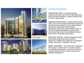 L&T REALTY’S PROJECTS
Crescent Bay, Parel - A residential complex
comprising six towers with 2,3 and 4 BHK apartments,
along with themed gardens, a modern clubhouse and
an array of sports arenas.
Seawoods Grand Central - Located at Navi Mumbai,
within 10 kms of the proposed international airport and
the Mumbai Trans-Harbour link, this unique project is
slated to be India’s largest transit-oriented
development. Spread over approximately 40 acres of
land, the integrated development is planned with
commercial, retail, leisure and entertainment spaces
built around a world-class railway station.
Eden Park, Chennai - A gated, integrated township
that spreads across 90 acres and comprises
apartments, a PSBB school, health care and shopping
facilities. With Phase 1 complete of 45 acres.
Elante, Chandigarh - The largest mall in Chandigarh
that occupies 1.2 million sq.ft. in a 20-acre campus.
An integrated development in a premium vicinity, the
campus is planned to have a large commercial and
hospitality development.
 