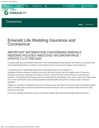 Coronavirus - Emerald Life
https://www.emeraldlife.co.uk/coronavirus/[02/03/2020 12:30:42]


Emerald Life Wedding Insurance and
Coronavirus
IMPORTANT INFORMATION CONCERNING EMERALD
WEDDING POLICIES ANDCOVID-19/CORONAVIRUS –
UPDATE (1) 27 FEB 2020
To assist customers and potential customers in their understanding of what might be, and what is not, covered under
an Emerald Wedding Policy in relation to covid-19/coronavirus ("coronavirus"), please note the following:
If a wedding venue is specifically closed by the authorities because of an outbreak of
contagious/infectious disease (including coronavirus) then this may give rise to an eligible claim if it becomes
necessary to cancel or rearrange the wedding. However, if the government were to introduce a general law or
regulation, for example banning large groups from assembling or quarantining a city, town or region, then there would
be no cover as Emerald’s policy wording expressly excludes liability arising from a change in law or change in
regulation.
If flights are cancelled or delayed because of a coronavirus issue, then this is not covered under an Emerald wedding
policy. A wedding policy covers the event itself not travel to the event, and so customers should check their travel
insurance in this case.
If one of the wedding participants or one or more close relatives falls seriously ill (including with coronavirus)
Coronavirus
Home Coronavirus

My Account0330 113 7109About Us
 
FAQs 
Blog 
Contact Us



 