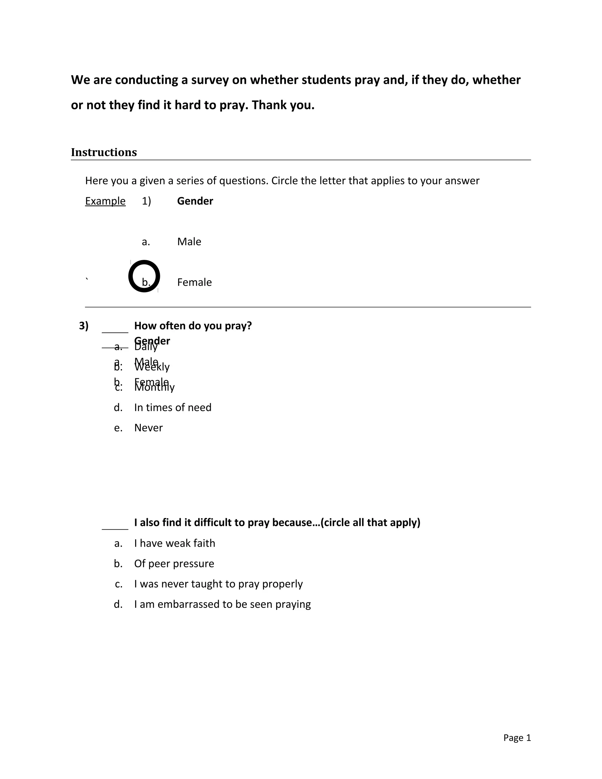 We are conducting a survey on whether students pray and, if they do, whether
or not they find it hard to pray. Thank you.
Instructions
Here you a given a series of questions. Circle the letter that applies to your answer
Example 1) Gender
a. Male
` b. Female
Page 1
Gender
a. Male
b. Female
3) How often do you pray?
a. Daily
b. Weekly
c. Monthly
d. In times of need
e. Never
I also find it difficult to pray because…(circle all that apply)
a. I have weak faith
b. Of peer pressure
c. I was never taught to pray properly
d. I am embarrassed to be seen praying