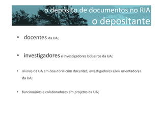 o depósito de documentos no RIA

o depositante
• docentes da UA;
• investigadores e investigadores bolseiros da UA;
• alunos da UA em coautoria com docentes, investigadores e/ou orientadores
da UA;

• funcionários e colaboradores em projetos da UA;

 
