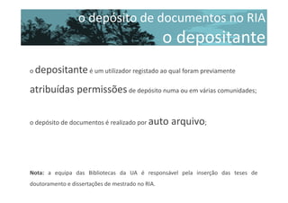 o depósito de documentos no RIA

o depositante
o depositante é um utilizador registado ao qual foram previamente

atribuídas permissões de depósito numa ou em várias comunidades;
o depósito de documentos é realizado por auto

arquivo;

Nota: a equipa das Bibliotecas da UA é responsável pela inserção das teses de
doutoramento e dissertações de mestrado no RIA.

 
