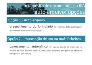 o depósito de documentos no RIA

auto arquivo: opções
Opção 1 - Auto-arquivo
preenchimento do formulário

de recolha de dados descritivos do

documento e depósito do ficheiro digital

Opção 2 - Importação de um ou mais ficheiros
carregamento automático

de registos através da importação de

ficheiros de bases de dados (WoS e SCOPUS) ou de programas para gestão de referências
bibliográficas (RIS format)

 