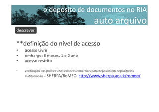 o depósito de documentos no RIA

auto arquivo
descrever

**definição do nível de acesso
•
•
•

acesso Livre
embargo: 6 meses, 1 e 2 ano
acesso restrito

•

verificação das políticas dos editores comerciais para depósito em Repositórios
Institucionais – SHERPA/RoMEO

http://www.sherpa.ac.uk/romeo/

 