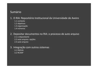 Sumário
1. O RIA: Repositório Institucional da Universidade de Aveiro
1.1 contexto
1.2 objetivos
1.3 organização
1.4 números

2. Depositar documentos no RIA: o processo de auto arquivo
2.1 o depositante
2.2 auto arquivo: opções
2.3 auto arquivo

3. Integração com outros sistemas
3.1 PADUA
3.2 RCAAP

 