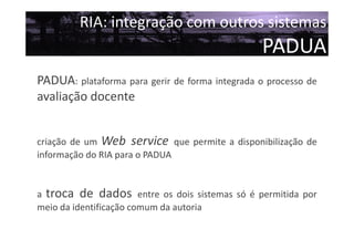 RIA: integração com outros sistemas

PADUA
PADUA: plataforma para gerir de forma integrada o processo de
avaliação docente
criação de um Web service que permite a disponibilização de
informação do RIA para o PADUA

a troca de dados entre os dois sistemas só é permitida por
meio da identificação comum da autoria

 