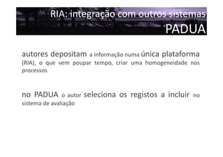 RIA: integração com outros sistemas

PADUA
autores depositam a informação numa única plataforma
(RIA), o que vem poupar tempo, criar uma homogeneidade nos
processos

no PADUA

o autor
sistema de avaliação

seleciona os registos a incluir

no

 