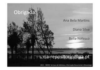 Obrigada.
Ana Bela Martins
Diana Silva
Bella Nolasco

ria-repositorio@ua.pt
2013 .- SBIDM: Serviços de biblioteca, Informação Documental e Museologia

 