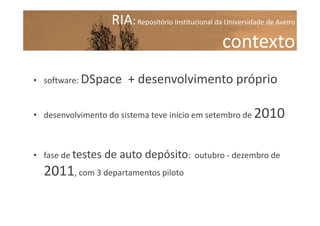 RIA: Repositório Institucional da Universidade de Aveiro

contexto
• software: DSpace

+ desenvolvimento próprio

• desenvolvimento do sistema teve início em setembro de

• fase de testes

de auto depósito:

2011, com 3 departamentos piloto

2010

outubro - dezembro de

 