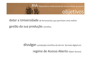 RIA: Repositório Institucional da Universidade de Aveiro

objetivos
dotar a Universidade de ferramentas que permitam uma melhor
gestão da sua produção científica

divulgar a produção científica da UA em formato digital em
regime de Acesso Aberto (Open Access)

 