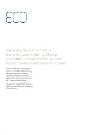 ECO

     Preserving the environment is
     preserving your wellbeing. Making
     your home a sustainable house saves
     natural resources and saves you money.
     Modern civilization has set environmental
     concern to a priority, forming a whole new
     approach in constructions. Where technology
     meets ecology, bioclimatic design and
     alternative energy sources are not mere
     statements, but also drastic choices to make.
     A green house improves your quality of life
     and is a value-for-money investment.
     Your new house is ecologically designed to
     produce its own energy, resulting at very low
     comparative standing expenses as well as very
     eﬃcient operation.




12
 
