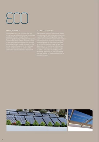 ECO
     PHOTOVOLTAICS                                       SOLAR COLLECTORS
     Photovoltaics is one of the most eﬀective           Our complete system of solar energy support
     energy saving methods, becoming increasingly        includes dynamic solar collectors that provide
     popular and what it actually does is                you with suﬃcient heating all day long. Our
     generating electrical power by converting solar     supplier is an awarded European company that
     radiation into direct current electricity. On top   maintains some of the most technologically
     of your house we mounted the most updated           advanced devices on the market, designed
     photovoltaic arrays, capable of producing the       so as to oﬀer maximum power all year long.
     energy needed, thus servicing as a principal        Depending on the number of collectors you
     source of electrical power, which can be            choose to install, you can use solar energy
     collected or even distributed to the network.       as either a principal or an ancillary source
                                                         of heating. Hot waves for use, pool heating
                                                         and ﬂoor heating for the entire house can be
                                                         provided this way.




14
 
