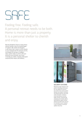 SAFE
Feeling free. Feeling safe.
A personal retreat needs to be both.
Home is more than just a property.
It is a personal shelter to cherish
and enjoy.
We have designed a house to enjoy privacy
without having to bare the disadvantages
of isolation. We studied and designed
a safe house that is easy to control, despite
its size. Equipped with the ultimate security
technology and owning an intelligent
alarm system ready to connect with your
preferred service provider, your house
is literally your shelter, enjoying undisrupted
exclusivity both indoors and outdoors.




                                                  SECURITY SYSTEMS
                                                  Materials of high endurance and
                                                  pioneer technology promise you
                                                  the most eﬀective control of
                                                  your estate. Your security system
                                                  operates with digital, microwave
                                                  and infrared detectors that work
                                                  under all weather conditions,
                                                  cover long distances and are
                                                  highly sensitive, volumetrically
                                                  recognizing all intruding objects.
                                                  High deﬁnition digital cameras
                                                  observe the whole space and can
                                                  be networked to your computer
                                                  or your cell phone to send you
                                                  updates every hour.




                                                                                       19
 