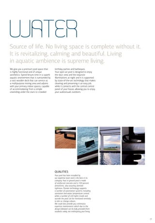 WATER
Source of life. No living space is complete without it.
It is revitalizing, calming and beautiful. Living
in aquatic ambience is supreme living.
We give you a premium pool space that        birthday parties and barbeques.
is highly functional and of unique           Your open air pool is designed to enjoy
aesthetics. Spend leisure time in a superb   the sky’s view and the exquisite
aquatic environment that is surrounded by    illuminations at night and it is supported
a vast wooden deck that can service as       by state-of-the-art technology that makes
a multipurpose resting area and adjoins      cleaning and preserving it an easy job,
with your primary indoor spaces, capable     while it connects with the central control
of accommodating from a simple               panel of your house, allowing you to enjoy
unwinding under the stars to crowded         your audiovisuals outdoors.




                                             QUALITIES
                                             Your pool has been installed by
                                             our expertise team and is the best in its
                                             category. Your in-ground pool is made
                                             of reinforced concrete and is 100 percent
                                             antiseismic, also assuring ultimate
                                             tightness. Pioneer technology supports
                                             a number of automation systems, including
                                             sanitation and water temperature control,
                                             while a number of LED lights inside and
                                             outside the pool can be monitored remotely
                                             to dim or change colours.
                                             We could also provide you continuous
                                             expertise maintenance, which due to the
                                             design followed can be fully provided from
                                             outdoors solely, not interrupting your living.


                                                                                              23
 