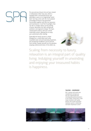 For your precious leisure time we have created
      a multipurpose indoor Spa area, which is




SPA
      equipped with a sensational Jacuzzi and
      optionally a sauna or an invigorating Turkish
      bath. Your Spa comes with the most updated
      technological features that guarantee
      functionality together with low cost operation
      and maintenance. A roof full of spotlights that
      can dim or change colours just by pushing
      a button, illuminates the Spa’s exceptional
      aesthetics and ergonomic design. The Spa’s
      control panel connects with your central
      multimedia system, allowing you to enjoy
      your audiovisuals while relaxing.
      Especially the house’s Jacuzzi is unique.
      Designed as a small indoor pool using
      recyclable water and pool operating equipment,
      this exceptional installation can be serviced
      from outside. Pamper yourself into this paradise,
      enjoying unobstructed views of the whole city.



      Scaling from necessity to luxury,
      relaxation is an integral part of quality
      living. Indulging yourself in unwinding
      and enjoying your treasured habits
      is happiness.




                                                          SAUNA - HAMMAM
                                                          We co-operate with world-class
                                                          manufacturers and give you
                                                          the most sophisticated and
                                                          technologically advanced products
                                                          on the market. Choose from a wide
                                                          range of products with quality
                                                          features that include automated
                                                          sanitation systems, conditioning
                                                          and water temperature control.




                                                                                              25
 