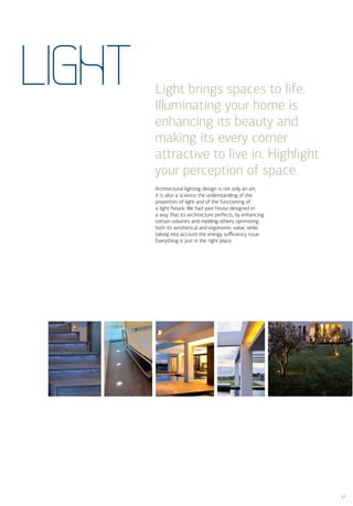 LIGHT   Light brings spaces to life.
        Illuminating your home is
        enhancing its beauty and
        making its every corner
        attractive to live in. Highlight
        your perception of space.
        Architectural lighting design is not only an art,
        it is also a science; the understanding of the
        properties of light and of the functioning of
        a light ﬁxture. We had your house designed in
        a way that its architecture perfects, by enhancing
        certain volumes and melding others, optimizing
        both its aesthetical and ergonomic value, while
        taking into account the energy suﬃciency issue.
        Everything is just in the right place.




                                                             27
 