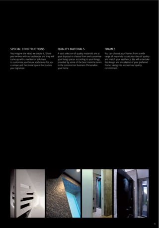 SPECIAL CONSTRUCTIONS                           QUALITY MATERIALS                               FRAMES
You imagine the ideal, we create it. Share      A vast selection of quality materials are at    You can choose your frames from a wide
your wishes with our architects and they will   your disposal to choose from and customize      range of materials to suit your idea of quality
come up with a number of solutions              your living spaces according to your likings,   and match your aesthetics. We will undertake
to customize your house and create for you      provided by some of the best manufacturers      the design and installation of your preferred
a unique and functional space that carries      in the construction business. Personalize       frame, taking into account our quality
your signature.                                 your home.                                      commitment.




                                                                                                                                                  35
 