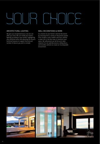 YOUR CHOICE
     ARCHITECTURAL LIGHTING                            WALL DECORATIONS & MORE
     We give you exceptional basics, but we can        Go creative on your home’s internal decoration
     oﬀer you more. We can model your home’s           by choosing from a variety of decoration panels.
     lighting according to your wishes, highlighting   From simple to ultra modern and from colorful
     your preferred areas and adjusting the house’s    to plain this is the best way to transform your
     technical features to support the kind and        space. We will present you all the up to date
     number of devices you wish to include.            solutions for set wall decorations, sliding doors,
                                                       and invisible cabinets to create an incomparable
                                                       environment.




36
 