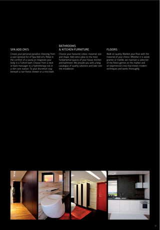 BATHROOMS
SPA ADD ON’S                                     & KITCHEN FURNITURE                            FLOORS
Create your personal paradise choosing from      Choose your favourite colour, material, size   Walk on quality. Blanket your ﬂoor with the
a vast optional list of Spa Add on’s. Relax in   and shape. Add extra value to the most         material of your choice. Whether it is wood,
the comfort of a sauna or invigorate your        fundamental spaces of your house: kitchen      granite or marble, we maintain a selection
body in a Turkish bath. Choose from a neck       and bathroom. We provide you with a long       of the ﬁnest genres on the market and
or back massager to a hydrotherapy tub or        catalogue of quality solutions and take over   an experienced crew that knows modern
a skin care station. To your discretion stay     the installation.                              techniques and works thoroughly.
beneath a rain forest shower or a mist bath.




                                                                                                                                               37
 
