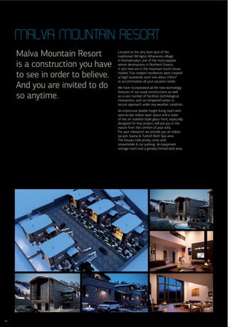 Malva Mountain resort
     Malva Mountain Resort         Located at the very best spot of the
                                   traditional Old Agios Athanasios village
                                   in Kaimaktsalan, one of the most popular
     is a construction you have    winter destinations in Northern Greece,
                                   it sets new era in the mountain resort house

     to see in order to believe.   market. Five modern residences were created
                                   at high standards, each one about 250m²
                                   to accommodate all your vacation needs.
     And you are invited to do     We have incorporated all the new technology
                                   features of our usual constructions as well
     so anytime.                   as a vast number of facilities technological
                                   innovations, such as tempered ramps to
                                   secure approach under any weather condition.
                                   An impressive double height living room with
                                   spectacular indoor open space and a state
                                   of the art isolated triple glass front, especially
                                   designed for that project, will put you in the
                                   nature from the comfort of your sofa.
                                   For your relaxation we provide you an indoor
                                   Jacuzzi, Sauna & Turkish Bath Spa area.
                                   The houses indicatively come with
                                   snowmobile & car parking, ski equipment
                                   storage room and a greatly formed land area.




44
 