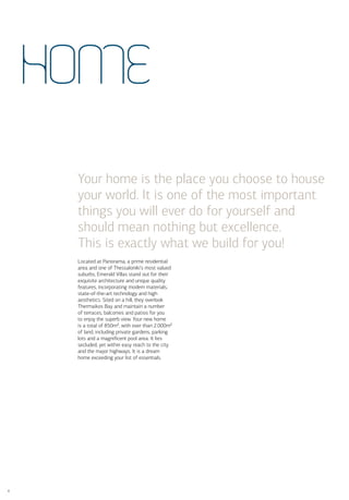 HoME

     Your home is the place you choose to house
     your world. It is one of the most important
     things you will ever do for yourself and
     should mean nothing but excellence.
     This is exactly what we build for you!
     Located at Panorama, a prime residential
     area and one of Thessaloniki’s most valued
     suburbs, Emerald Villas stand out for their
     exquisite architecture and unique quality
     features, incorporating modern materials,
     state-of-the-art technology and high
     aesthetics. Sited on a hill, they overlook
     Thermaikos Bay and maintain a number
     of terraces, balconies and patios for you
     to enjoy the superb view. Your new home
     is a total of 850m², with over than 2.000m²
     of land, including private gardens, parking
     lots and a magniﬁcent pool area. It lies
     secluded, yet within easy reach to the city
     and the major highways. It is a dream
     home exceeding your list of essentials.




4
 