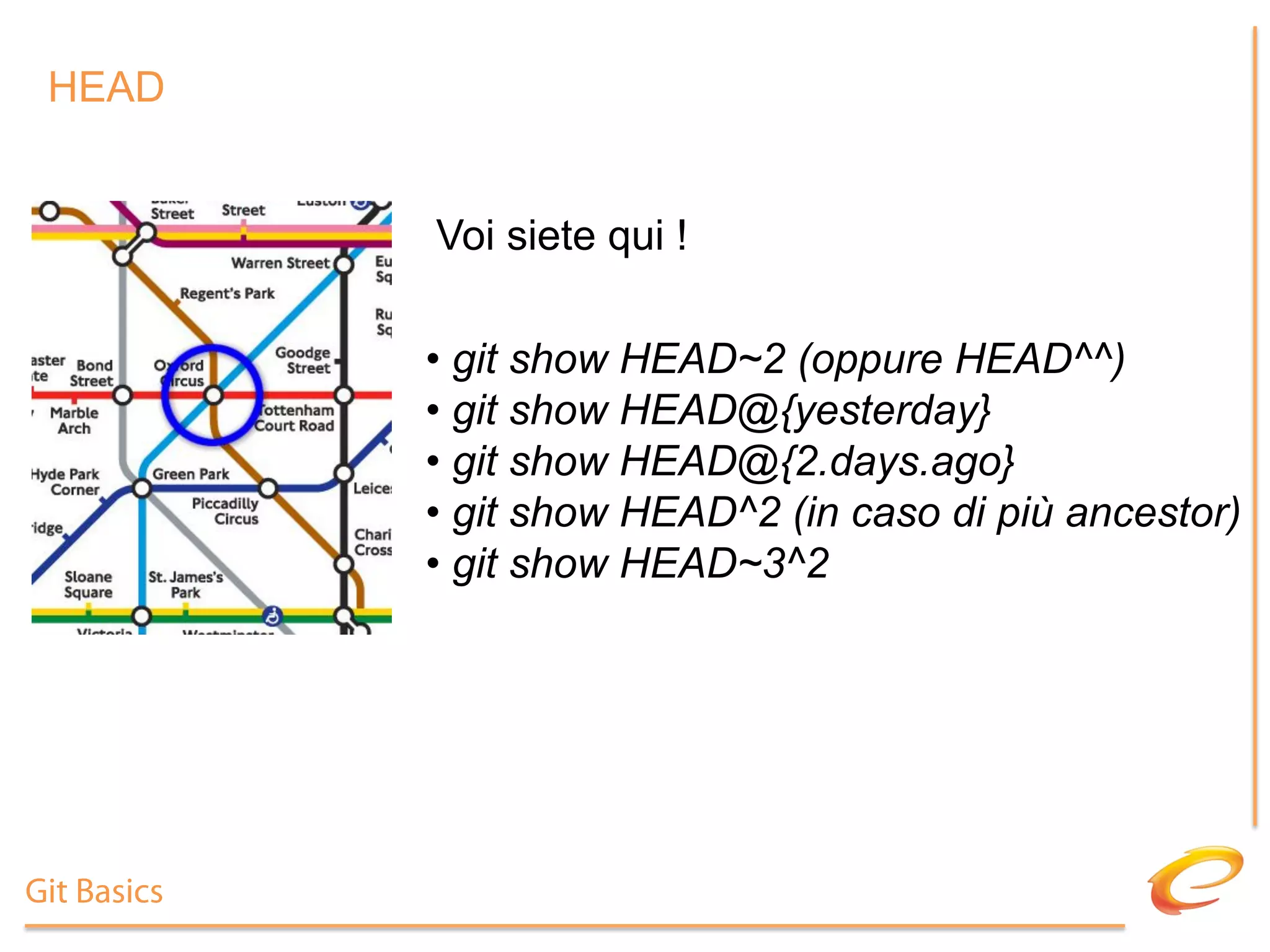 HEAD


             Voi siete qui !

             •  git show HEAD~2 (oppure HEAD^^)
             •  git show HEAD@{yesterday}
             •  git show HEAD@{2.days.ago}
             •  git show HEAD^2 (in caso di più ancestor)
             •  git show HEAD~3^2




Git Basics
 
