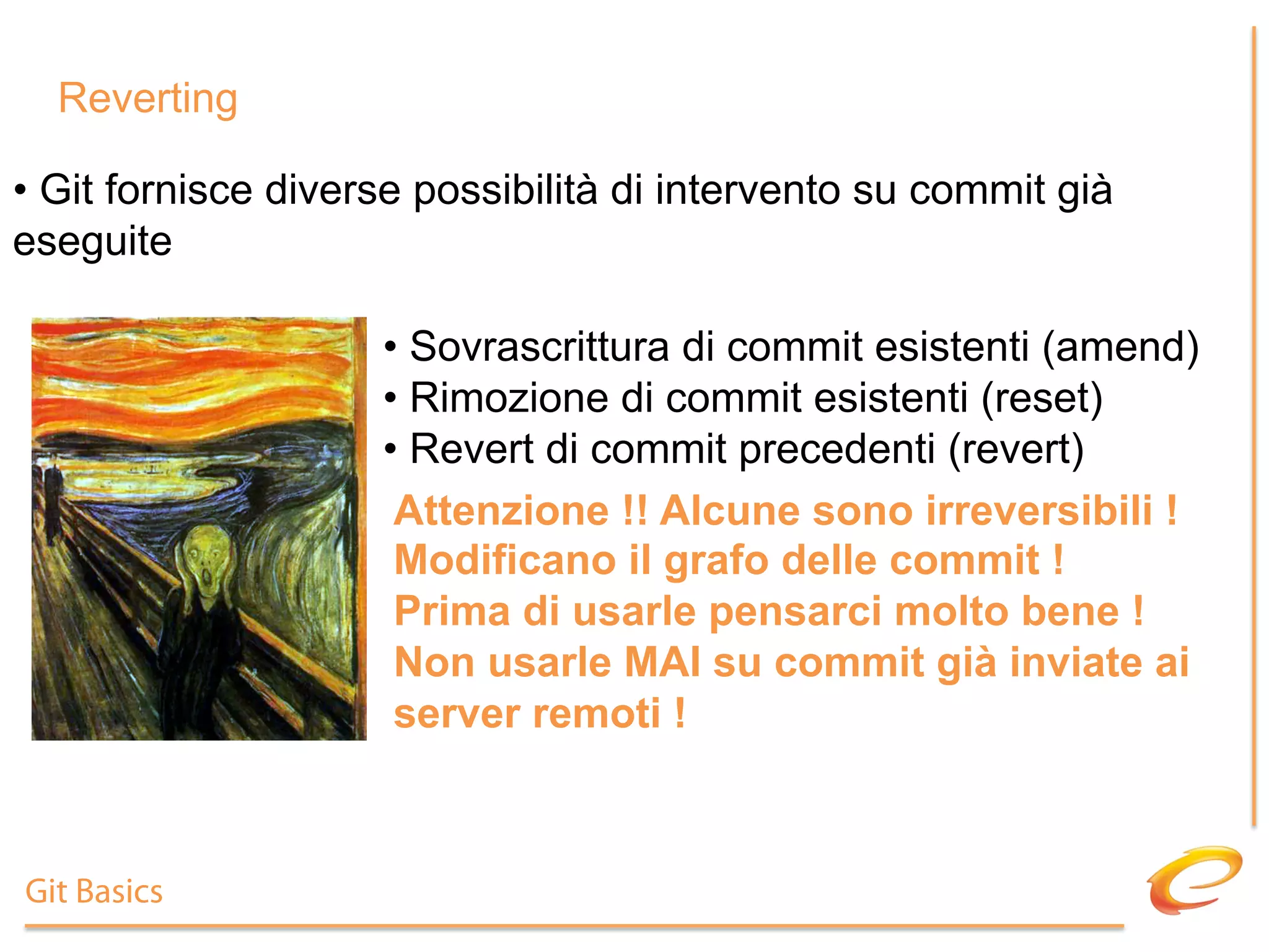 Reverting

•  Git fornisce diverse possibilità di intervento su commit già
eseguite

                     •  Sovrascrittura di commit esistenti (amend)
                     •  Rimozione di commit esistenti (reset)
                     •  Revert di commit precedenti (revert)
                      Attenzione !! Alcune sono irreversibili !
                      Modificano il grafo delle commit !
                      Prima di usarle pensarci molto bene !
                      Non usarle MAI su commit già inviate ai
                      server remoti !



Git Basics
 