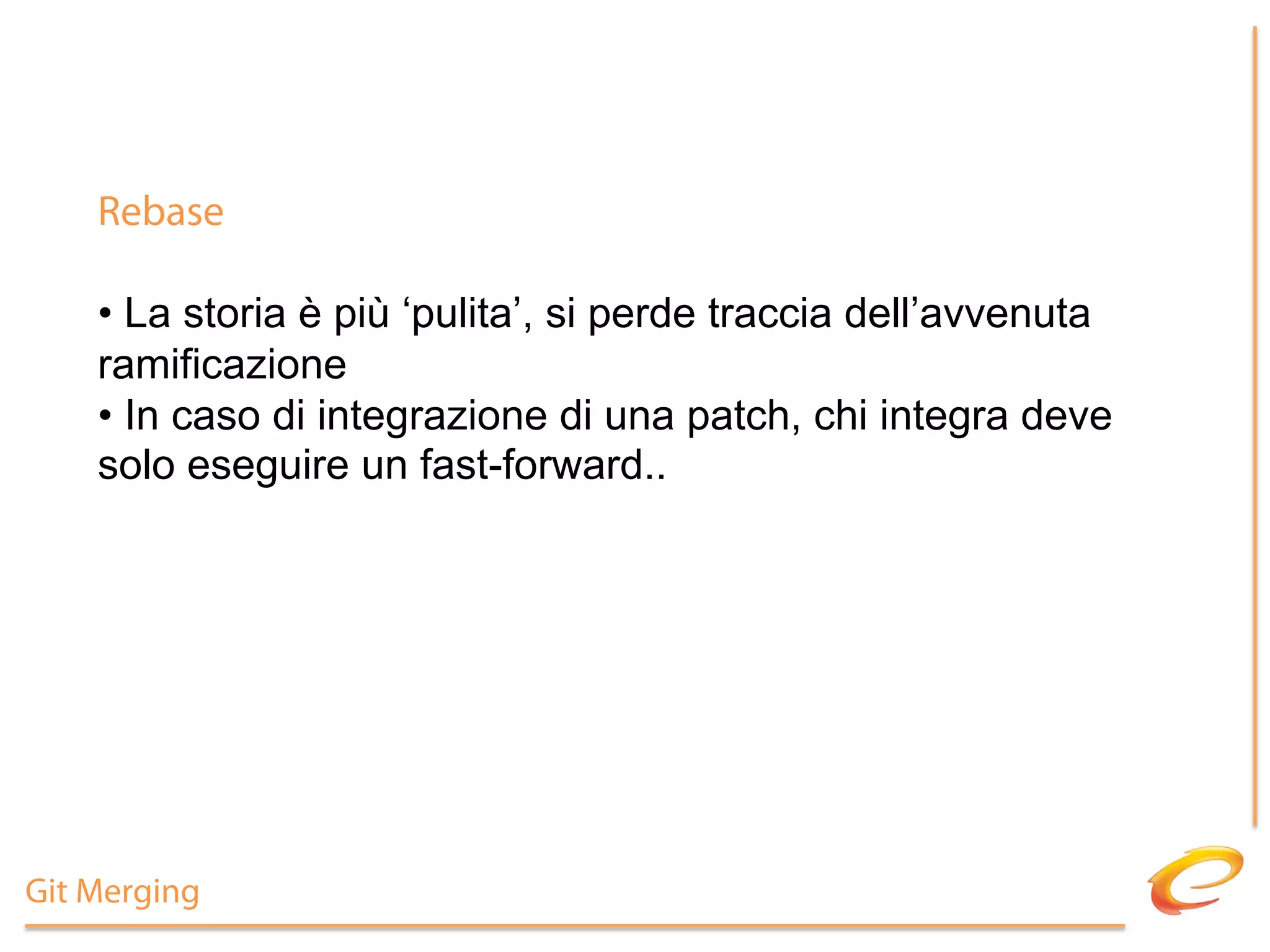Rebase

    •  La storia è più ‘pulita’, si perde traccia dell’avvenuta
    ramificazione
    •  In caso di integrazione di una patch, chi integra deve
    solo eseguire un fast-forward..




Git Merging
 